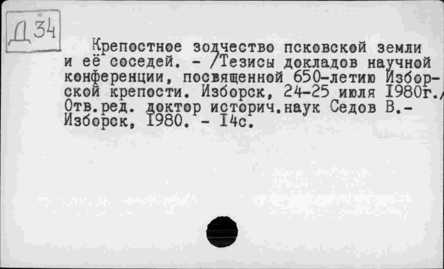 ﻿ДЗк
Крепостное зодчество псковской земли и её соседей. - /Тезисы докладов научной конференции, посвященной 650-летию Избор-ской крепости. Изборск, 24-25 июля 1980г. Отв.ред. доктор историч.наук Седов В.-Изборск, 1980. - 14с.